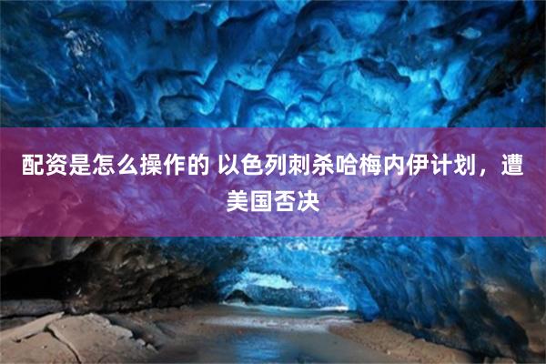 配资是怎么操作的 以色列刺杀哈梅内伊计划，遭美国否决
