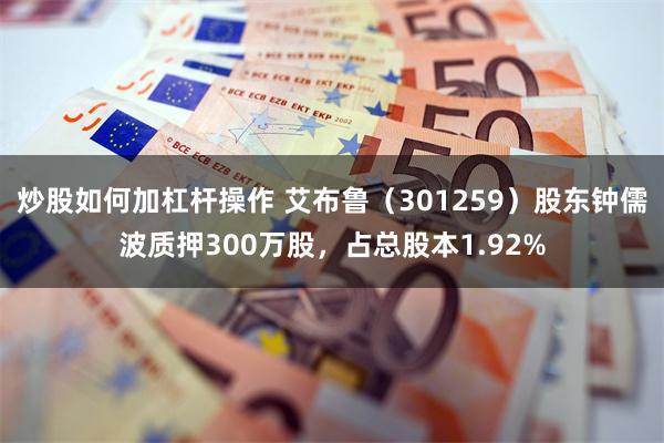 炒股如何加杠杆操作 艾布鲁（301259）股东钟儒波质押300万股，占总股本1.92%