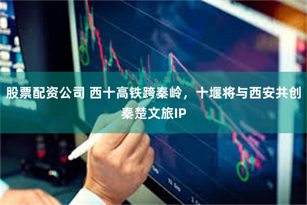 股票配资公司 西十高铁跨秦岭，十堰将与西安共创秦楚文旅IP