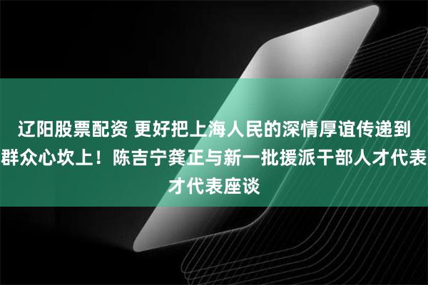 辽阳股票配资 更好把上海人民的深情厚谊传递到当地群众心坎上!陈吉宁龚正与新一批援派干部人才代表座谈