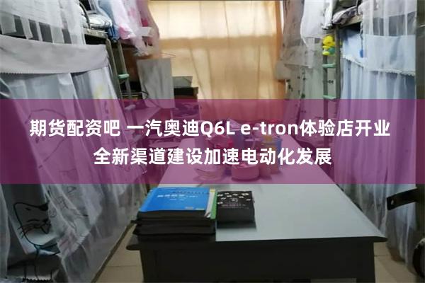 期货配资吧 一汽奥迪Q6L e-tron体验店开业 全新渠道建设加速电动化发展