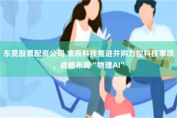 东莞股票配资公司 索辰科技推进并购力控科技事项，战略布局“物理AI”