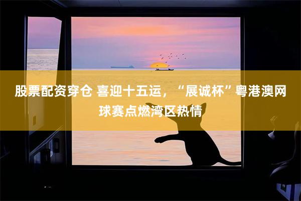 股票配资穿仓 喜迎十五运，“展诚杯”粤港澳网球赛点燃湾区热情