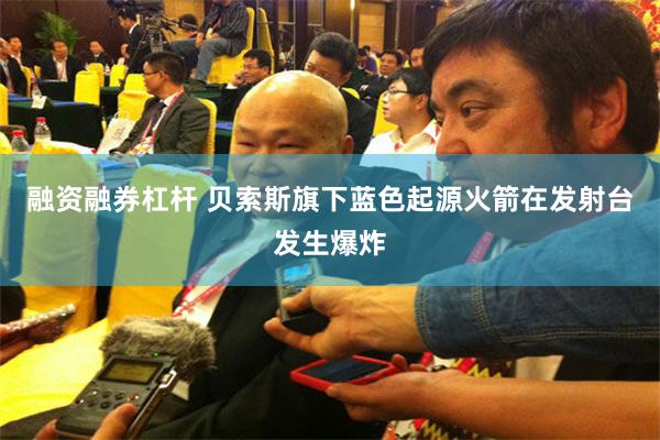 融资融券杠杆 贝索斯旗下蓝色起源火箭在发射台发生爆炸