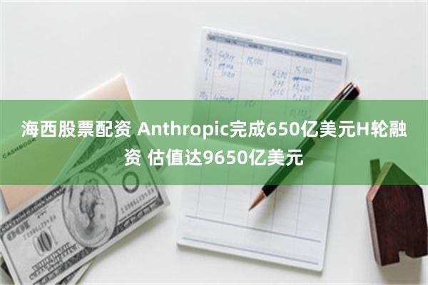 海西股票配资 Anthropic完成650亿美元H轮融资 估值达9650亿美元