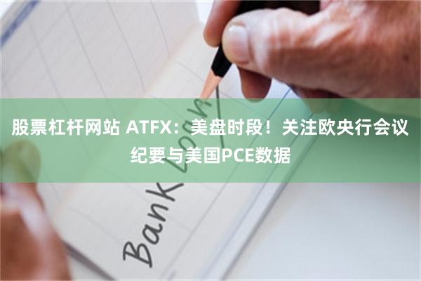 股票杠杆网站 ATFX:美盘时段!关注欧央行会议纪要与美国PCE数据