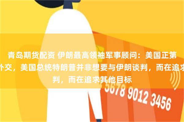 青岛期货配资 伊朗最高领袖军事顾问：美国正第三次背叛外交，美国总统特朗普并非想要与伊朗谈判，而在追求其他目标