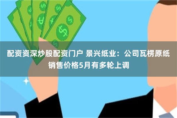 配资资深炒股配资门户 景兴纸业：公司瓦楞原纸销售价格5月有多轮上调