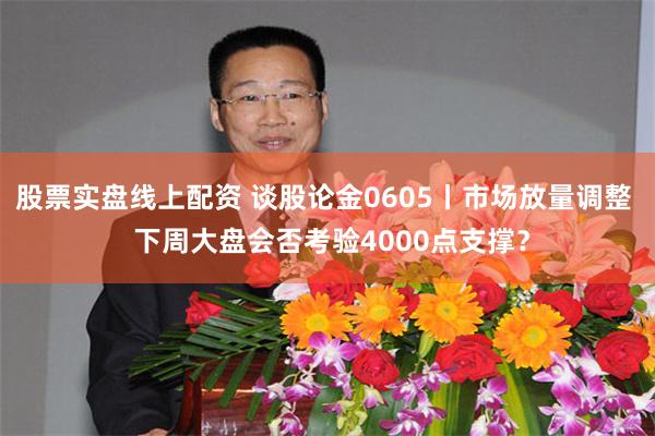 股票实盘线上配资 谈股论金0605丨市场放量调整  下周大盘会否考验4000点支撑？