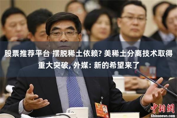 股票推荐平台 摆脱稀土依赖? 美稀土分离技术取得重大突破, 外媒: 新的希望来了