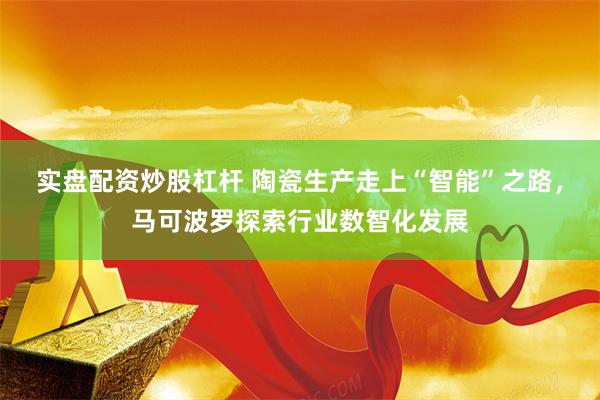 实盘配资炒股杠杆 陶瓷生产走上“智能”之路，马可波罗探索行业数智化发展
