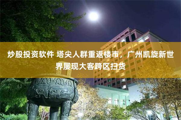 炒股投资软件 塔尖人群重返楼市,广州凯旋新世界屡现大客跨区扫货