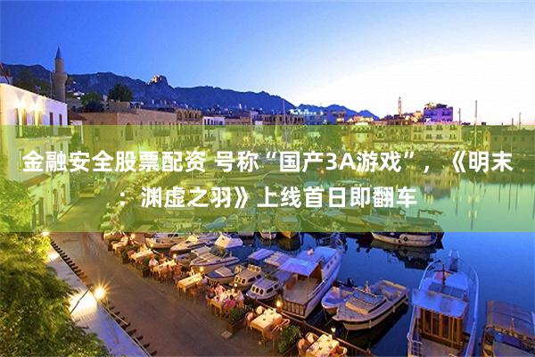 金融安全股票配资 号称“国产3A游戏”，《明末：渊虚之羽》上线首日即翻车