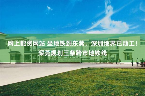 网上配资网站 坐地铁到东莞，深圳地界已动工！深莞规划三条跨市地铁线