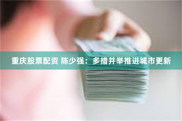 重庆股票配资 陈少强:多措并举推进城市更新