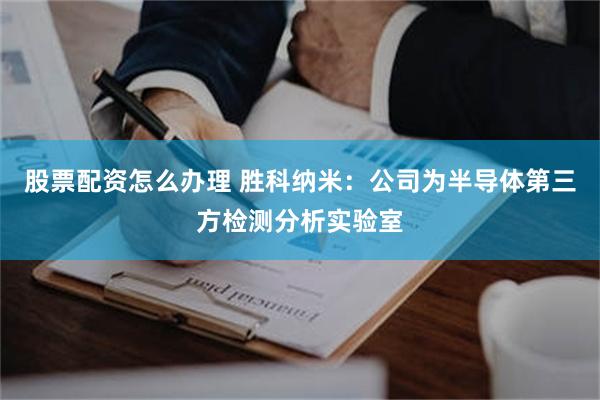 股票配资怎么办理 胜科纳米：公司为半导体第三方检测分析实验室
