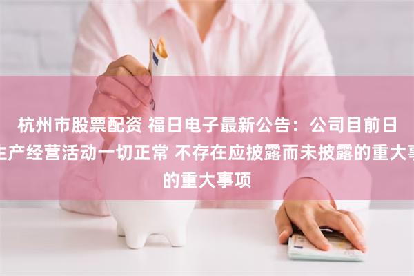 杭州市股票配资 福日电子最新公告：公司目前日常生产经营活动一切正常 不存在应披露而未披露的重大事项