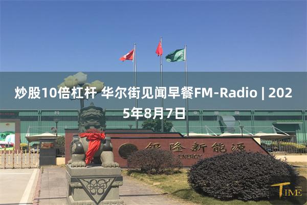 炒股10倍杠杆 华尔街见闻早餐FM-Radio | 2025年8月7日