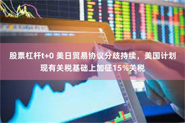 股票杠杆t+0 美日贸易协议分歧持续，美国计划现有关税基础上加征15%关税