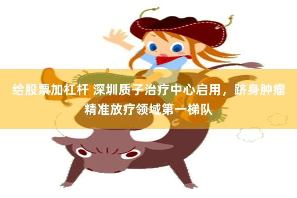 给股票加杠杆 深圳质子治疗中心启用，跻身肿瘤精准放疗领域第一梯队