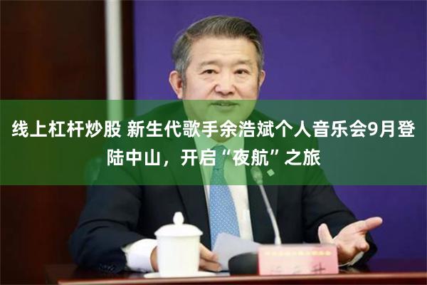 线上杠杆炒股 新生代歌手余浩斌个人音乐会9月登陆中山，开启“夜航”之旅