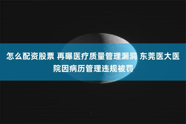 怎么配资股票 再曝医疗质量管理漏洞 东莞医大医院因病历管理违规被罚