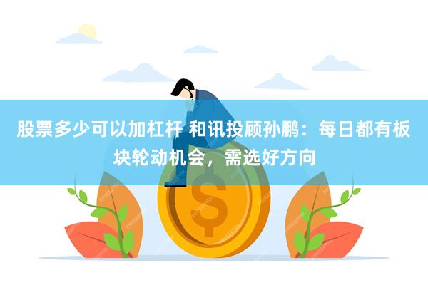 股票多少可以加杠杆 和讯投顾孙鹏：每日都有板块轮动机会，需选好方向