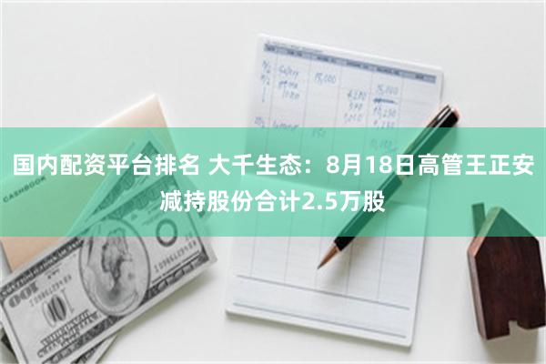国内配资平台排名 大千生态：8月18日高管王正安减持股份合计2.5万股