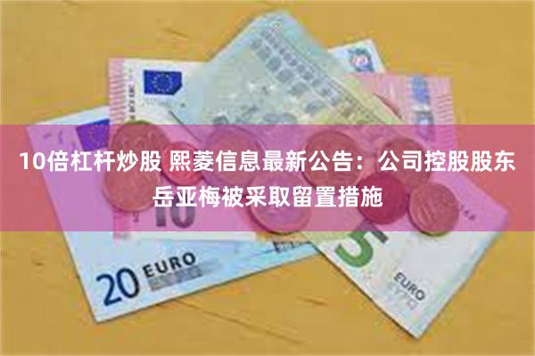 10倍杠杆炒股 熙菱信息最新公告：公司控股股东岳亚梅被采取留置措施