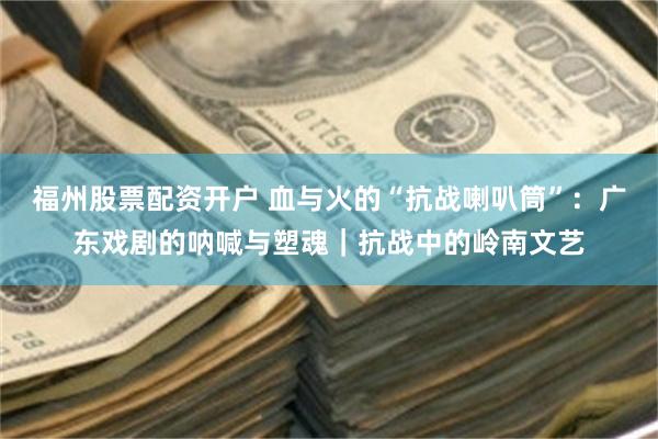 福州股票配资开户 血与火的“抗战喇叭筒”：广东戏剧的呐喊与塑魂｜抗战中的岭南文艺