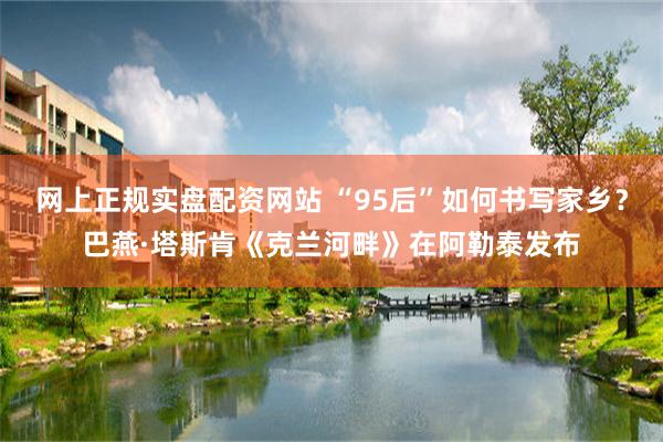 网上正规实盘配资网站 “95后”如何书写家乡？巴燕·塔斯肯《克兰河畔》在阿勒泰发布