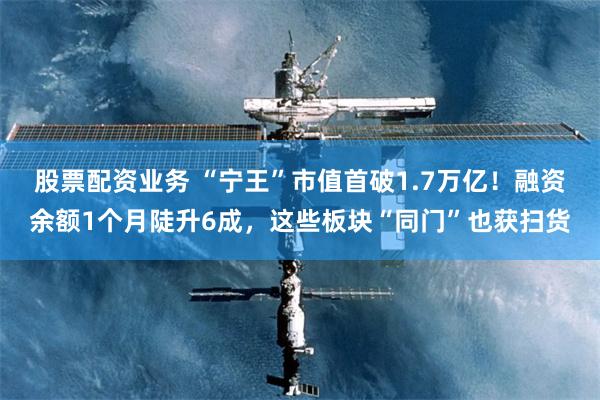 股票配资业务 “宁王”市值首破1.7万亿！融资余额1个月陡升6成，这些板块“同门”也获扫货