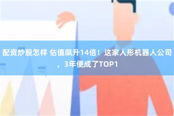 配资炒股怎样 估值飙升14倍！这家人形机器人公司，3年便成了TOP1