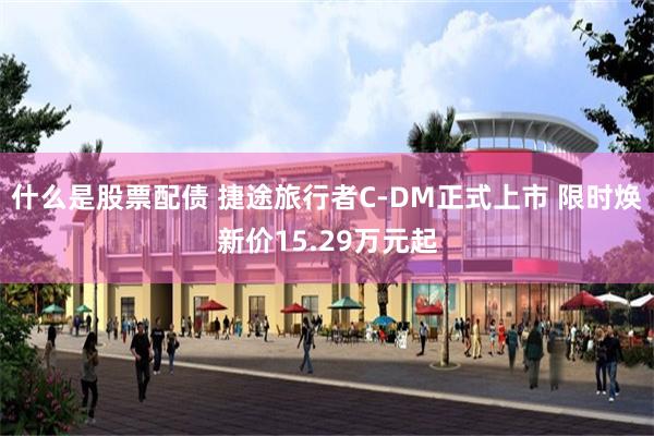 什么是股票配债 捷途旅行者C-DM正式上市 限时焕新价15.29万元起