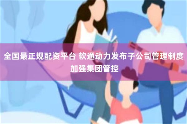 全国最正规配资平台 软通动力发布子公司管理制度 加强集团管控