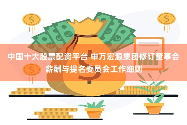 中国十大股票配资平台 申万宏源集团修订董事会薪酬与提名委员会工作细则