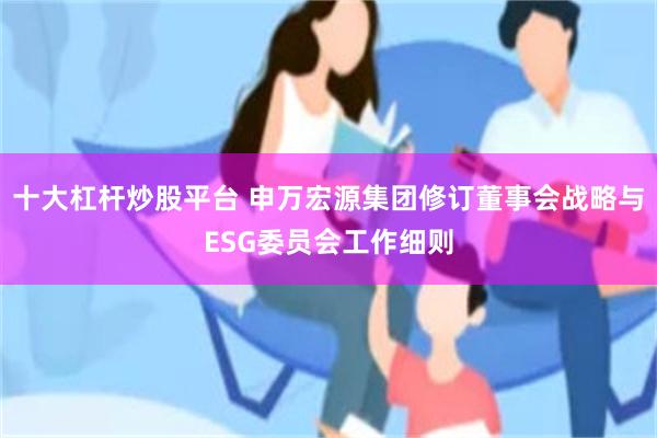 十大杠杆炒股平台 申万宏源集团修订董事会战略与ESG委员会工作细则