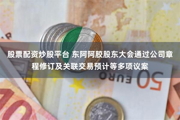 股票配资炒股平台 东阿阿胶股东大会通过公司章程修订及关联交易预计等多项议案