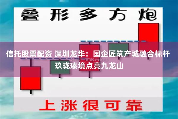 信托股票配资 深圳龙华：国企匠筑产城融合标杆 玖珑瑧境点亮九龙山