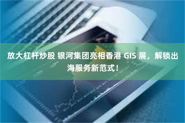 放大杠杆炒股 银河集团亮相香港 GIS 展，解锁出海服务新范式！