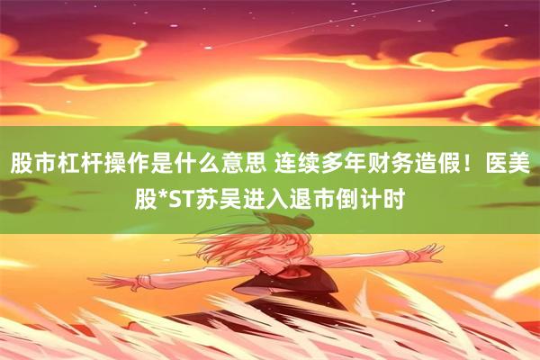 股市杠杆操作是什么意思 连续多年财务造假！医美股*ST苏吴进入退市倒计时