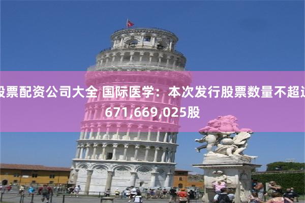 股票配资公司大全 国际医学：本次发行股票数量不超过671,669,025股