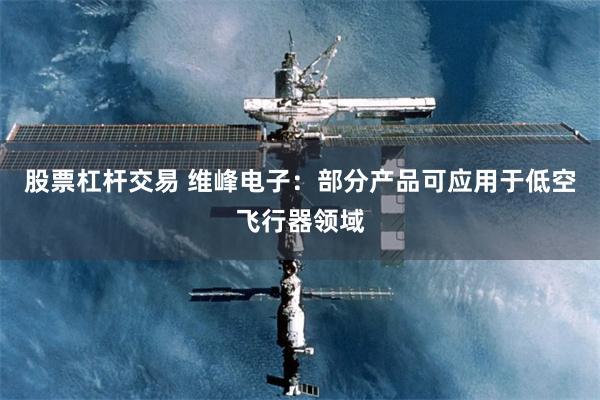 股票杠杆交易 维峰电子：部分产品可应用于低空飞行器领域