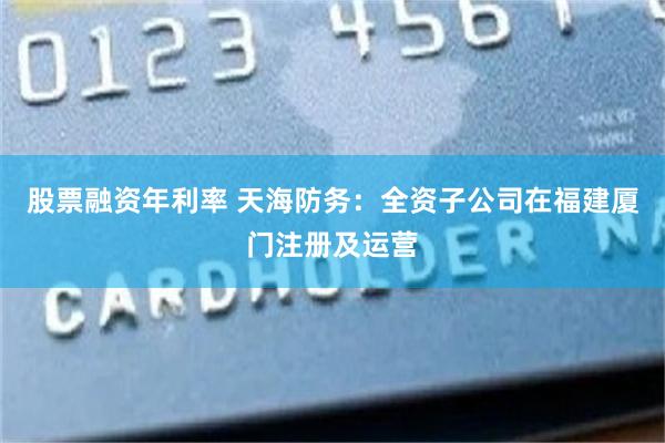 股票融资年利率 天海防务：全资子公司在福建厦门注册及运营