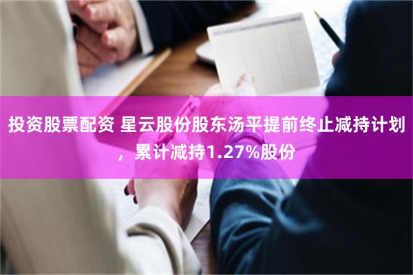 投资股票配资 星云股份股东汤平提前终止减持计划，累计减持1.27%股份