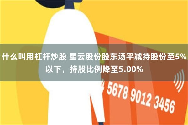 什么叫用杠杆炒股 星云股份股东汤平减持股份至5%以下，持股比例降至5.00%