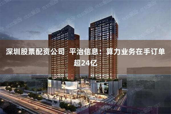 深圳股票配资公司  平治信息：算力业务在手订单超24亿