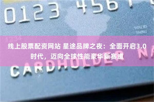线上股票配资网站 星途品牌之夜:全面开启3.0时代,迈向全球性能豪华新赛道