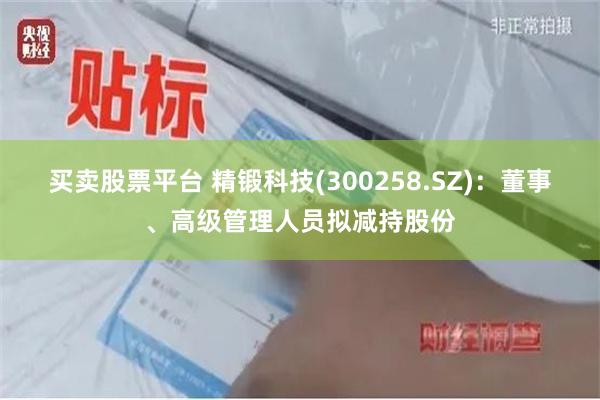 买卖股票平台 精锻科技(300258.SZ)：董事、高级管理人员拟减持股份