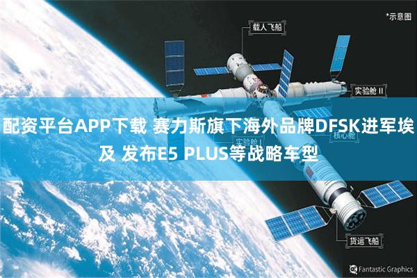 配资平台APP下载 赛力斯旗下海外品牌DFSK进军埃及 发布E5 PLUS等战略车型
